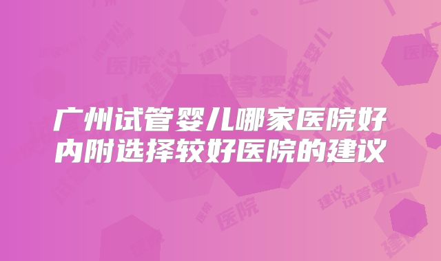 广州试管婴儿哪家医院好内附选择较好医院的建议