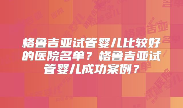 格鲁吉亚试管婴儿比较好的医院名单？格鲁吉亚试管婴儿成功案例？