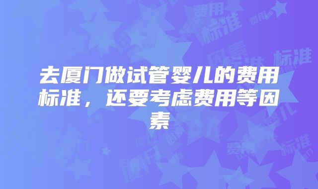 去厦门做试管婴儿的费用标准，还要考虑费用等因素