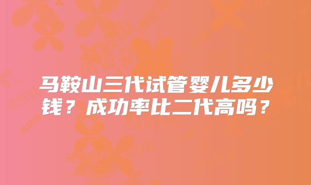 马鞍山三代试管婴儿多少钱？成功率比二代高吗？