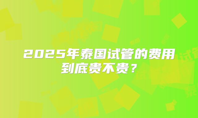 2025年泰国试管的费用到底贵不贵？
