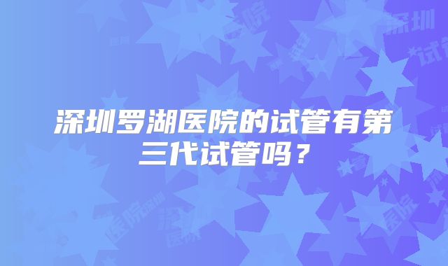 深圳罗湖医院的试管有第三代试管吗？