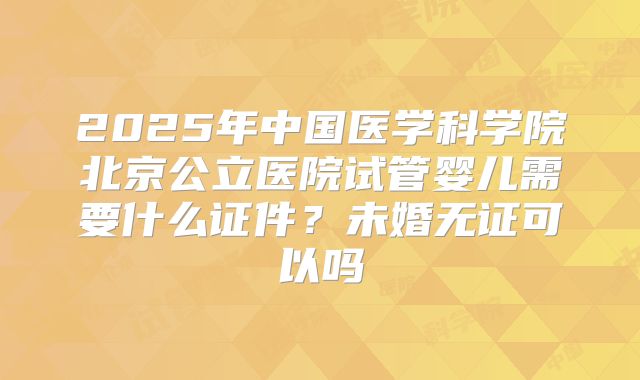 2025年中国医学科学院北京公立医院试管婴儿需要什么证件？未婚无证可以吗