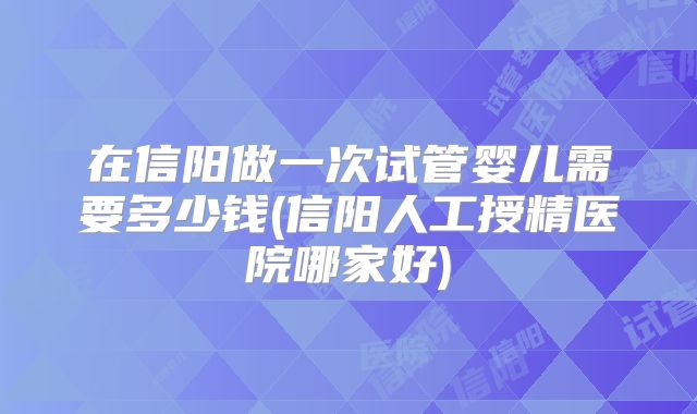 在信阳做一次试管婴儿需要多少钱(信阳人工授精医院哪家好)