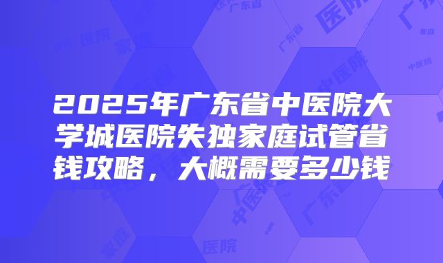 2025年广东省中医院大学城医院失独家庭试管省钱攻略，大概需要多少钱
