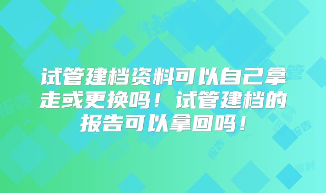 试管建档资料可以自己拿走或更换吗!试管建档的报告可以拿回吗!