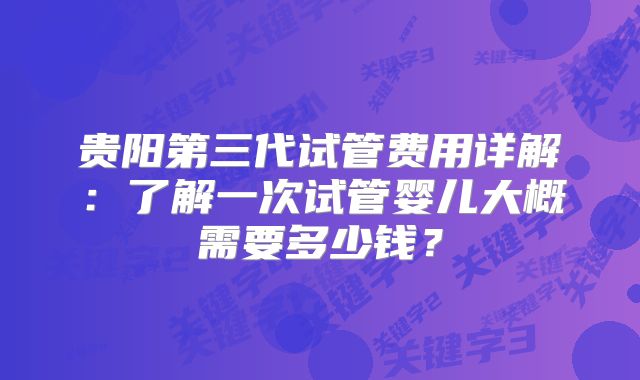 贵阳第三代试管费用详解:了解一次试管婴儿大概需要多少钱?