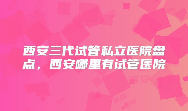 西安三代试管私立医院盘点,西安哪里有试管医院