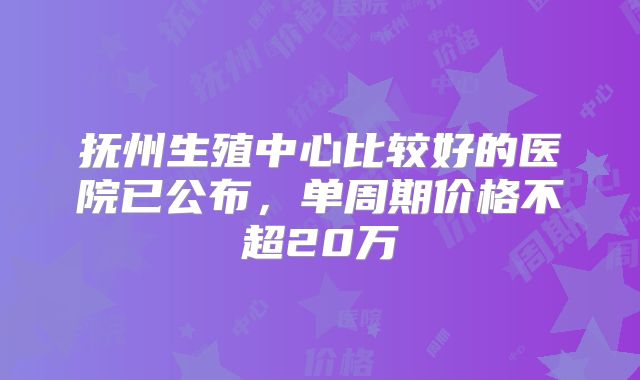 抚州生殖中心比较好的医院已公布，单周期价格不超20万