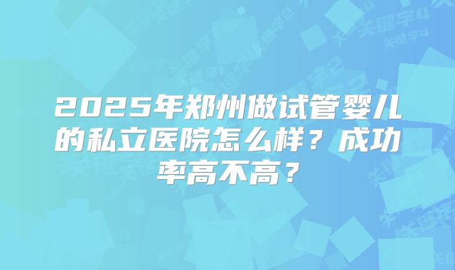 2025年郑州做试管婴儿的私立医院怎么样?成功率高不高?