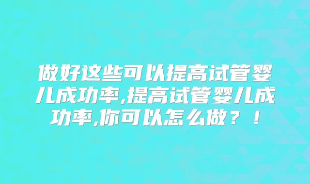 做好这些可以提高试管婴儿成功率,提高试管婴儿成功率,你可以怎么做?!