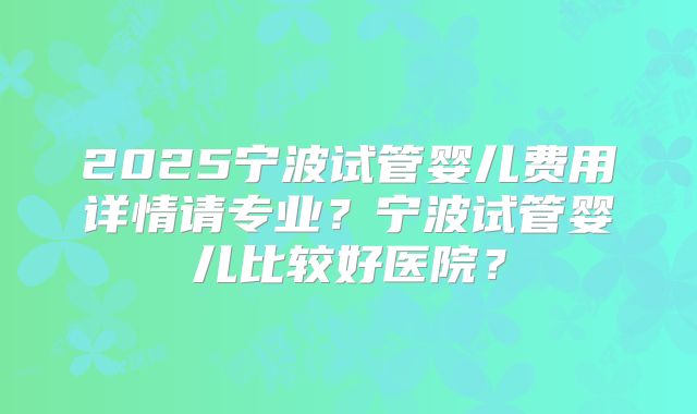 2025宁波试管婴儿费用详情请专业？宁波试管婴儿比较好医院？
