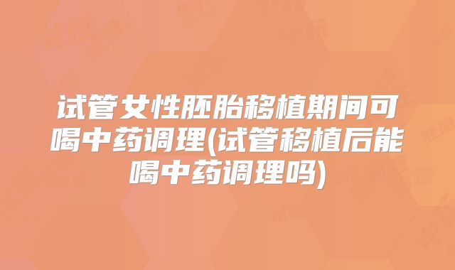 试管女性胚胎移植期间可喝中药调理(试管移植后能喝中药调理吗)