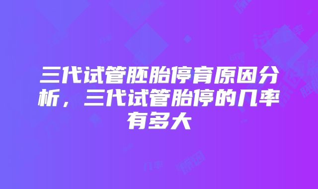 三代试管胚胎停育原因分析，三代试管胎停的几率有多大