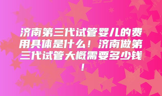 济南第三代试管婴儿的费用具体是什么！济南做第三代试管大概需要多少钱！