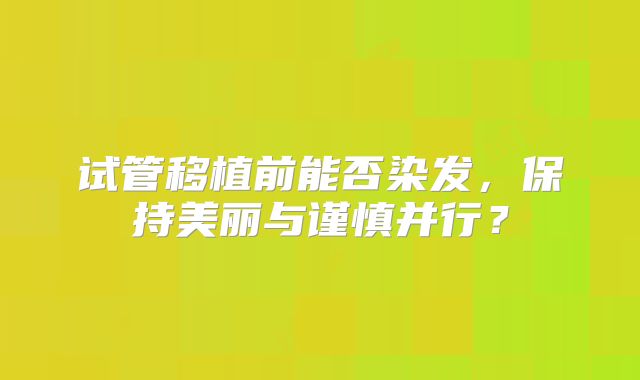 试管移植前能否染发，保持美丽与谨慎并行？