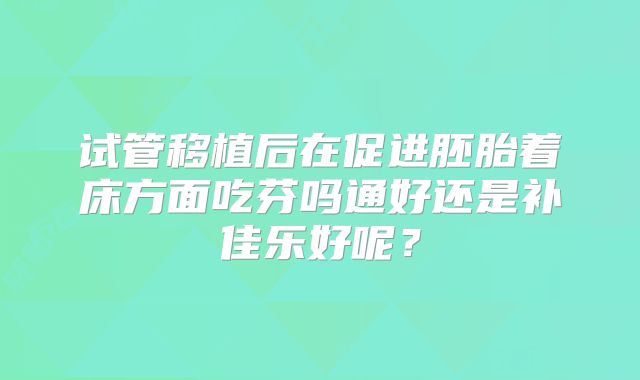 试管移植后在促进胚胎着床方面吃芬吗通好还是补佳乐好呢?