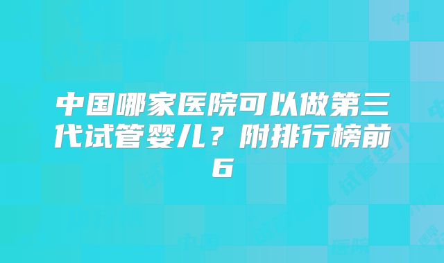 中国哪家医院可以做第三代试管婴儿？附排行榜前6