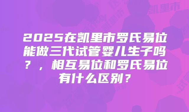 2025在凯里市罗氏易位能做三代试管婴儿生子吗？，相互易位和罗氏易位有什么区别？