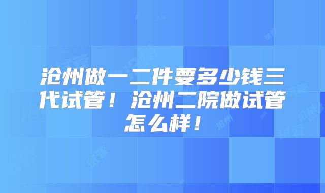 沧州做一二件要多少钱三代试管!沧州二院做试管怎么样!