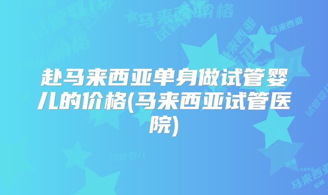 赴马来西亚单身做试管婴儿的价格(马来西亚试管医院)