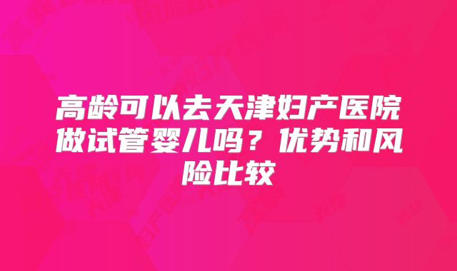 高龄可以去天津妇产医院做试管婴儿吗？优势和风险比较