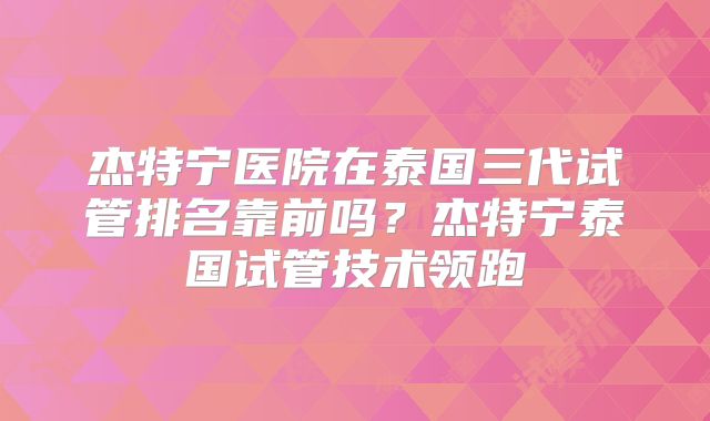 杰特宁医院在泰国三代试管排名靠前吗？杰特宁泰国试管技术领跑
