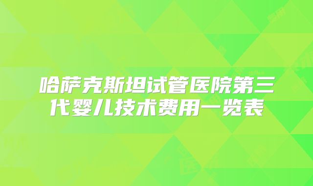 哈萨克斯坦试管医院第三代婴儿技术费用一览表