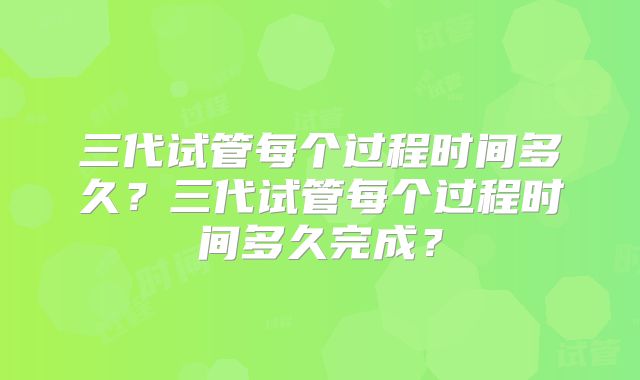 三代试管每个过程时间多久?三代试管每个过程时间多久完成?