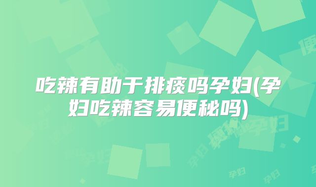 吃辣有助于排痰吗孕妇(孕妇吃辣容易便秘吗)