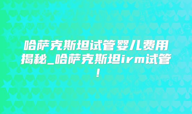 哈萨克斯坦试管婴儿费用揭秘_哈萨克斯坦irm试管！