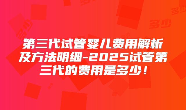 第三代试管婴儿费用解析及方法明细-2025试管第三代的费用是多少！