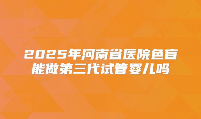 2025年河南省医院色盲能做第三代试管婴儿吗
