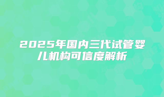 2025年国内三代试管婴儿机构可信度解析