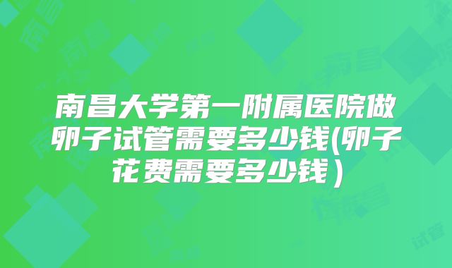 南昌大学第一附属医院做卵子试管需要多少钱(卵子花费需要多少钱）
