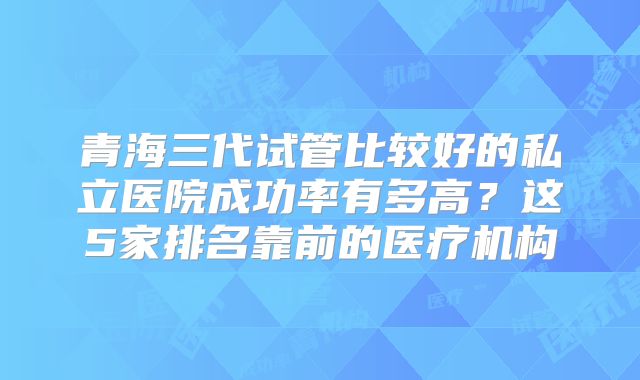 青海三代试管比较好的私立医院成功率有多高?这5家排名靠前的医疗机构