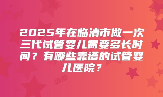 2025年在临清市做一次三代试管婴儿需要多长时间？有哪些靠谱的试管婴儿医院？