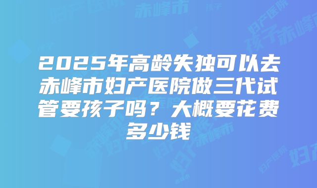 2025年高龄失独可以去赤峰市妇产医院做三代试管要孩子吗？大概要花费多少钱