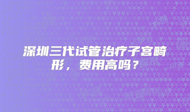 深圳三代试管治疗子宫畸形,费用高吗?