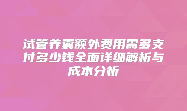 试管养囊额外费用需多支付多少钱全面详细解析与成本分析