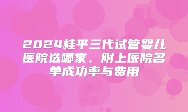2024桂平三代试管婴儿医院选哪家，附上医院名单成功率与费用