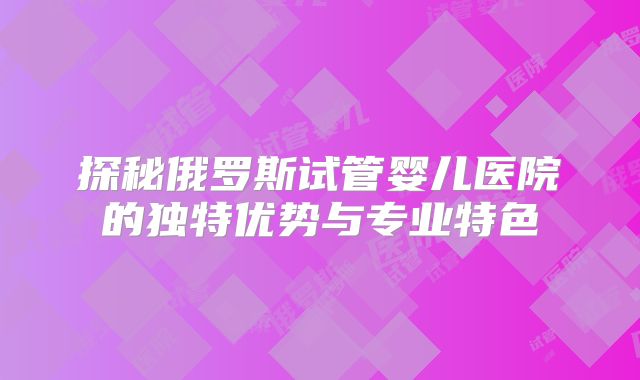 探秘俄罗斯试管婴儿医院的独特优势与专业特色