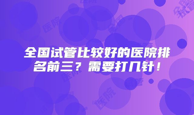 全国试管比较好的医院排名前三？需要打几针！