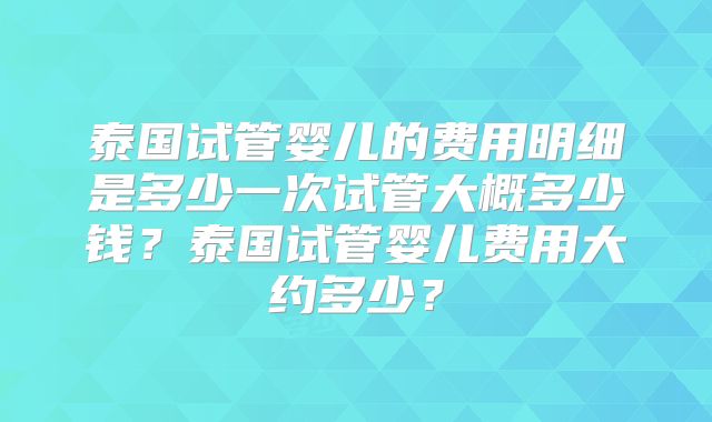 泰国试管婴儿的费用明细是多少一次试管大概多少钱?泰国试管婴儿费用大约多少?