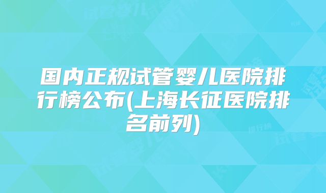 国内正规试管婴儿医院排行榜公布(上海长征医院排名前列)