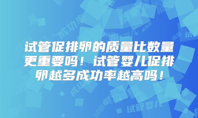 试管促排卵的质量比数量更重要吗!试管婴儿促排卵越多成功率越高吗!