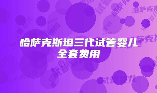 哈萨克斯坦三代试管婴儿全套费用