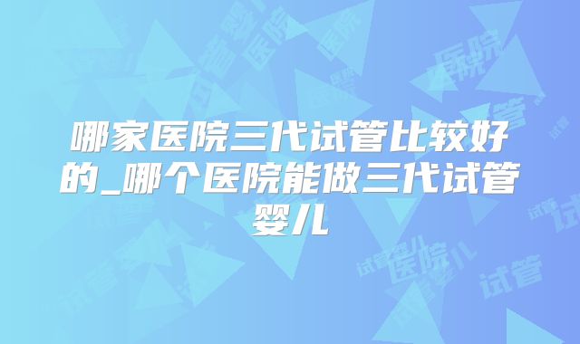 哪家医院三代试管比较好的_哪个医院能做三代试管婴儿