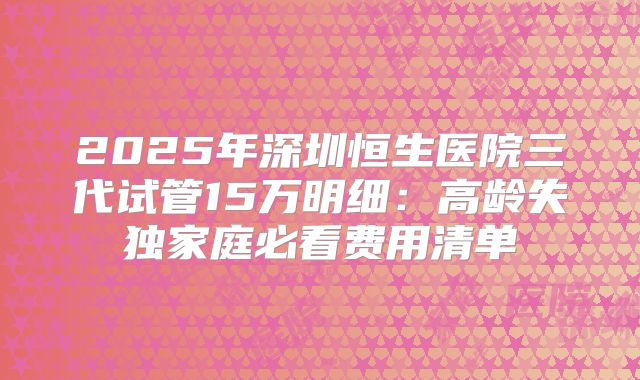2025年深圳恒生医院三代试管15万明细：高龄失独家庭必看费用清单