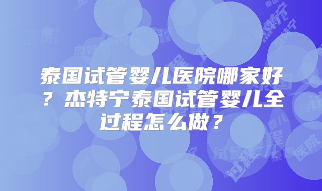 泰国试管婴儿医院哪家好？杰特宁泰国试管婴儿全过程怎么做？